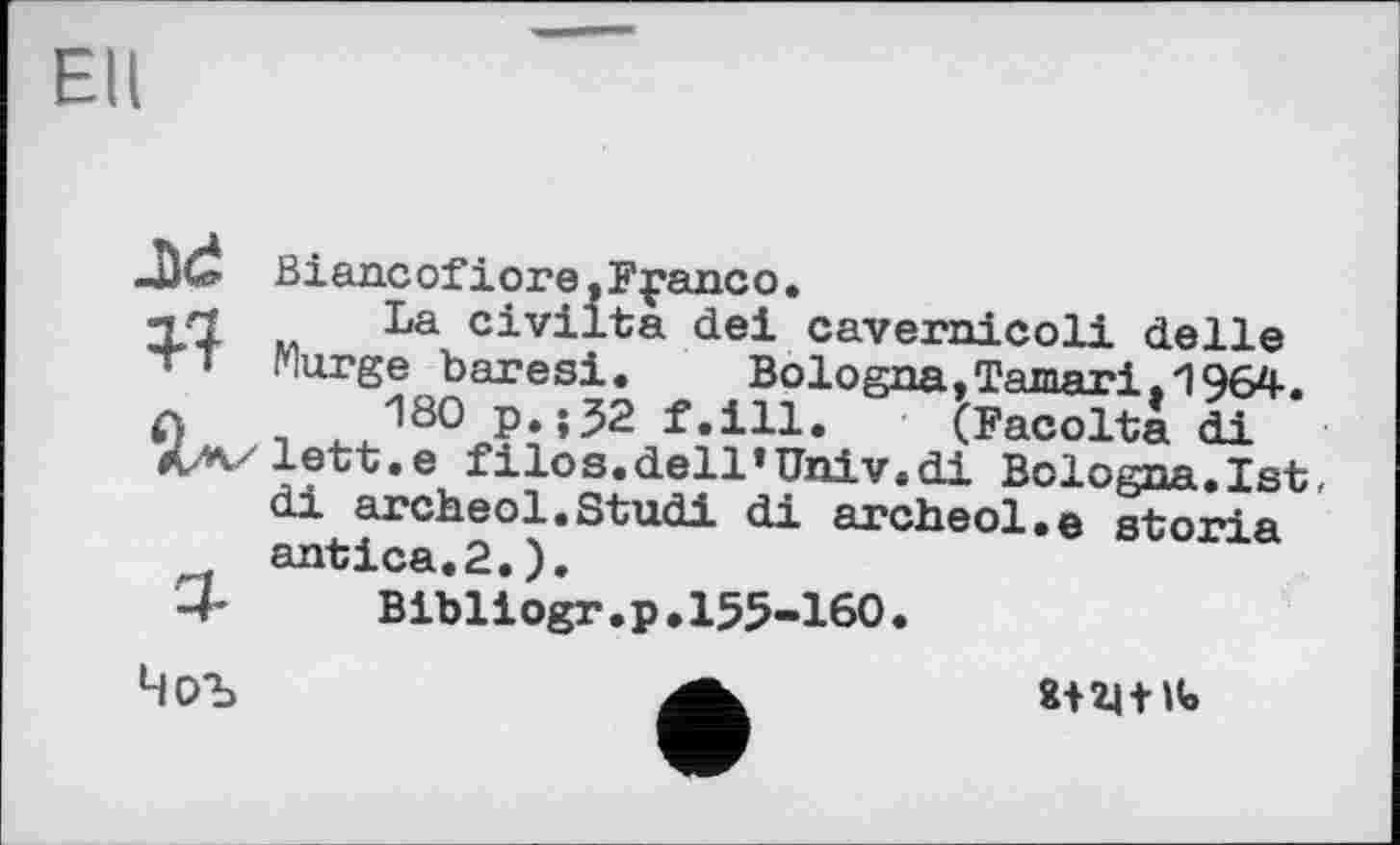 ﻿Ell
Biancofiore.Fpanco.
j/1 La civilta dei cavernicoli delle - « Marge baresi.	Bologna,Tamari,1964.
л 180 p.;J2 f.ill. (Facolta di A/v'lett.e filos.dell’Univ.di Bologna.1st,
di archeol.Studi di archeol.e storia antica.2.).
-4- Bibliogr.p.155-160.
8+HtH»
Чоъ